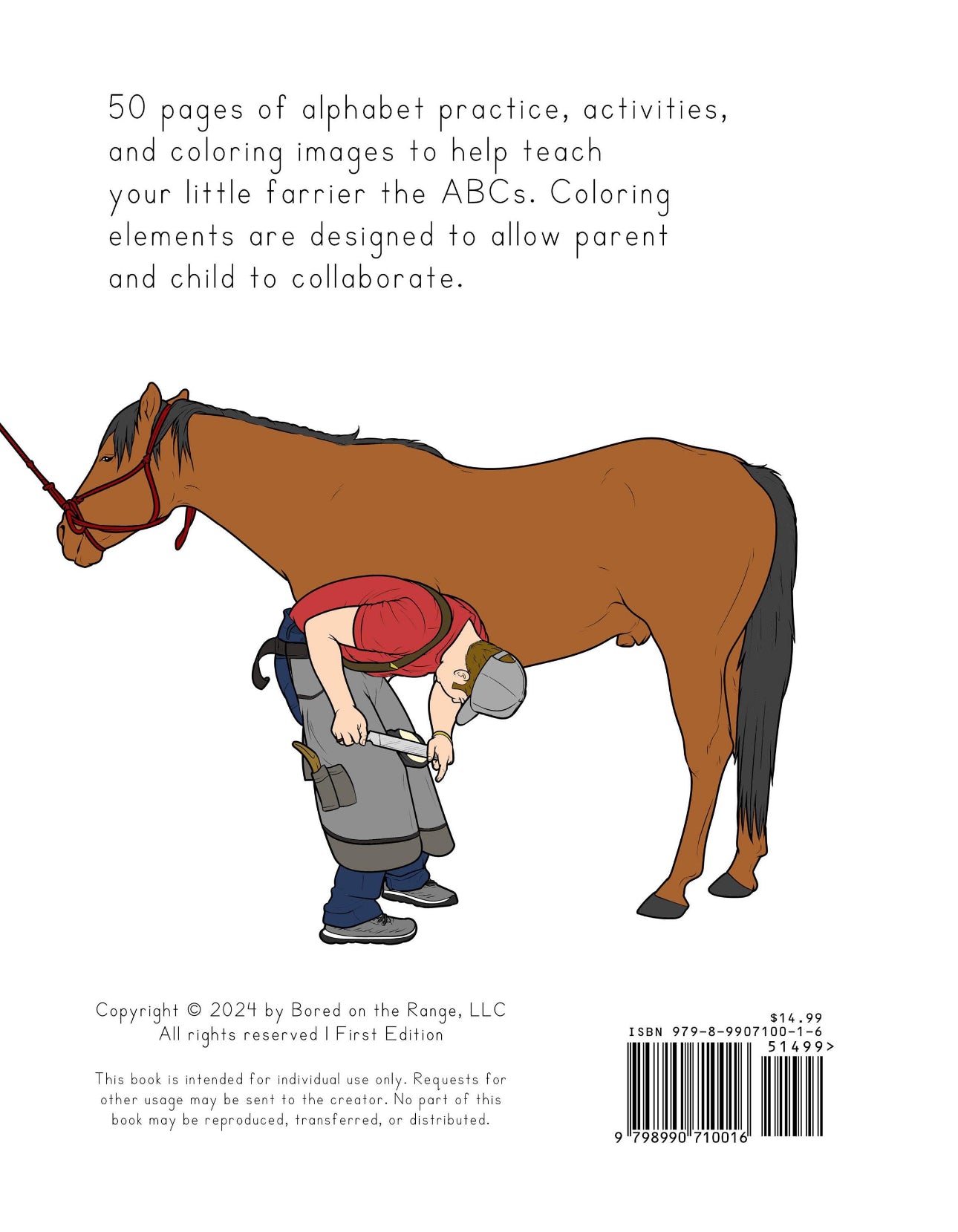 50 pages of alphabet practice, activities, and coloring images to help teach your little farrier the ABCs. Coloring elements are designed to allow parent and child to collaborate.
Copyright 2025 by Bored on the Range, LLC. All rights reserved. ISBN 979-8-9907100-1-6